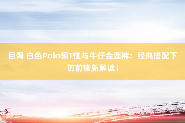 巨臀 白色Polo领T恤与牛仔金莲裤：经典搭配下的前锋新解读！