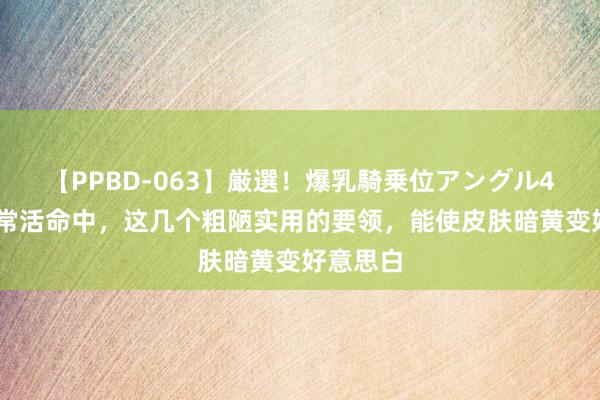 【PPBD-063】厳選！爆乳騎乗位アングル4時間 日常活命中，这几个粗陋实用的要领，能使皮肤暗黄变好意思白