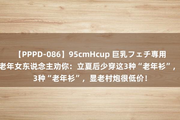 【PPPD-086】95cmHcup 巨乳フェチ専用ソープ SARA 中老年女东说念主劝你：立夏后少穿这3种“老年衫”，显老村炮很低价！