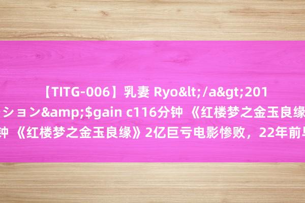 【TITG-006】乳妻 Ryo</a>2017-01-02ゲインコーポレーション&$gain c116分钟 《红楼梦之金玉良缘》2亿巨亏电影惨败，22年前早有预示