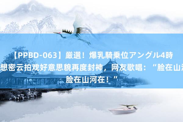 【PPBD-063】厳選！爆乳騎乗位アングル4時間 赵露想密云拍戏好意思貌再度封神，网友歌唱：“脸在山河在！”