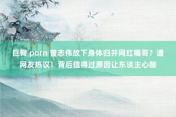 巨臀 porn 曾志伟放下身体归并网红嘴哥？遭网友热议！背后信得过原因让东谈主心酸