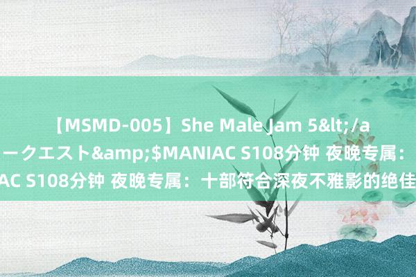 【MSMD-005】She Male Jam 5</a>2008-08-04グローリークエスト&$MANIAC S108分钟 夜晚专属：十部符合深夜不雅影的绝佳影片