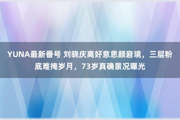 YUNA最新番号 刘晓庆离好意思颜窘境，三层粉底难掩岁月，73岁真确景况曝光