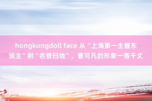 hongkongdoll face 从“上海第一主握东谈主”到“名誉扫地”，曹可凡的形象一落千丈