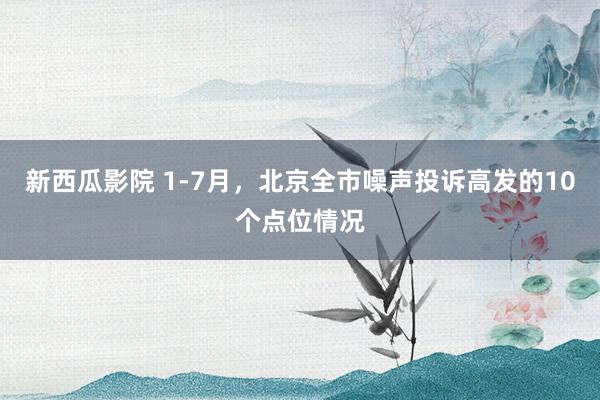 新西瓜影院 1-7月，北京全市噪声投诉高发的10个点位情况