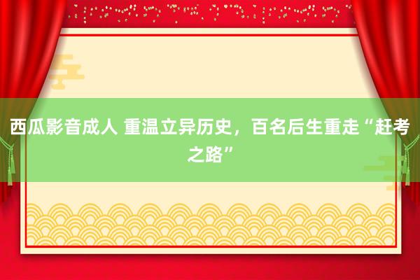 西瓜影音成人 重温立异历史，百名后生重走“赶考之路”