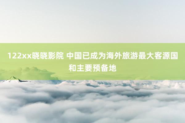 122xx晓晓影院 中国已成为海外旅游最大客源国和主要预备地