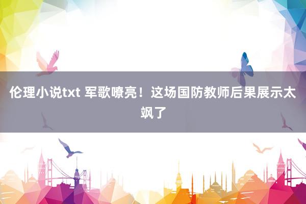 伦理小说txt 军歌嘹亮！这场国防教师后果展示太飒了