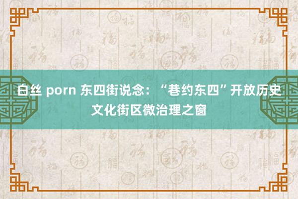 白丝 porn 东四街说念：“巷约东四”开放历史文化街区微治理之窗