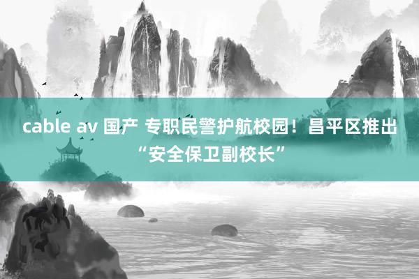 cable av 国产 专职民警护航校园！昌平区推出“安全保卫副校长”