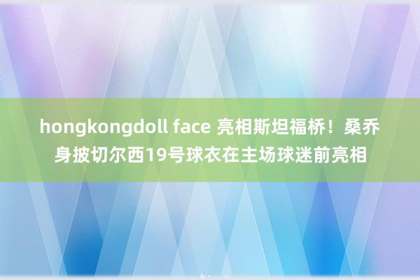 hongkongdoll face 亮相斯坦福桥！桑乔身披切尔西19号球衣在主场球迷前亮相