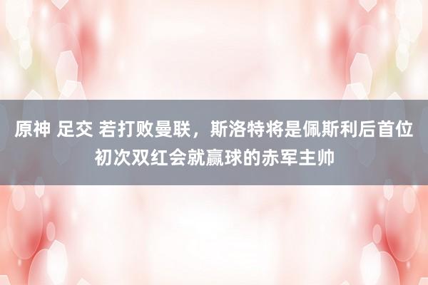 原神 足交 若打败曼联，斯洛特将是佩斯利后首位初次双红会就赢球的赤军主帅