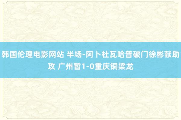 韩国伦理电影网站 半场-阿卜杜瓦哈普破门徐彬献助攻 广州暂1-0重庆铜梁龙