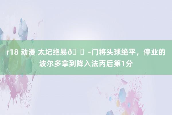 r18 动漫 太圮绝易?门将头球绝平，停业的波尔多拿到降入法丙后第1分