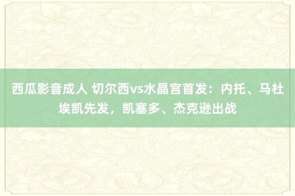 西瓜影音成人 切尔西vs水晶宫首发：内托、马杜埃凯先发，凯塞多、杰克逊出战