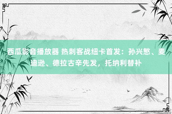 西瓜影音播放器 热刺客战纽卡首发：孙兴慜、麦迪逊、德拉古辛先发，托纳利替补