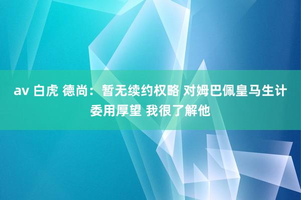 av 白虎 德尚：暂无续约权略 对姆巴佩皇马生计委用厚望 我很了解他