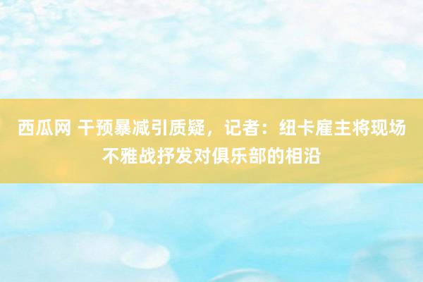 西瓜网 干预暴减引质疑，记者：纽卡雇主将现场不雅战抒发对俱乐部的相沿