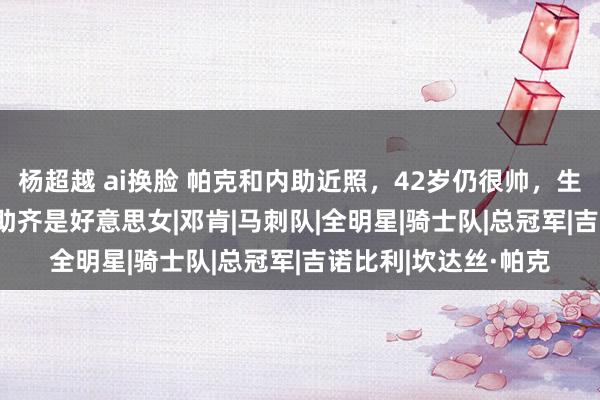 杨超越 ai换脸 帕克和内助近照，42岁仍很帅，生存赚1.7亿，3任内助齐是好意思女|邓肯|马刺队|全明星|骑士队|总冠军|吉诺比利|坎达丝·帕克