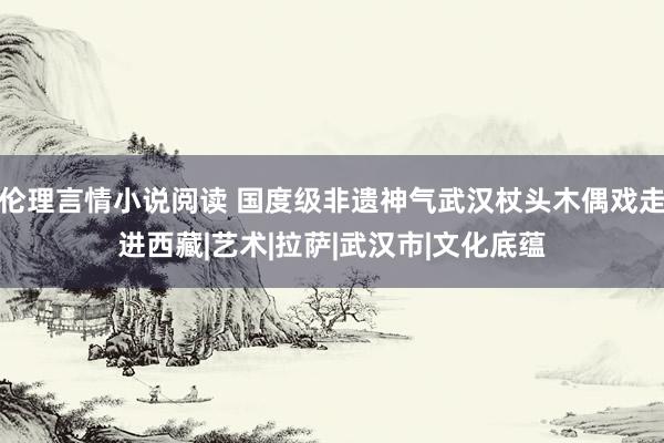 伦理言情小说阅读 国度级非遗神气武汉杖头木偶戏走进西藏|艺术|拉萨|武汉市|文化底蕴