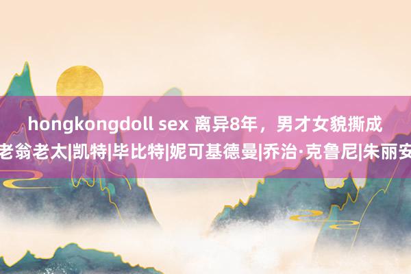 hongkongdoll sex 离异8年，男才女貌撕成老翁老太|凯特|毕比特|妮可基德曼|乔治·克鲁尼|朱丽安