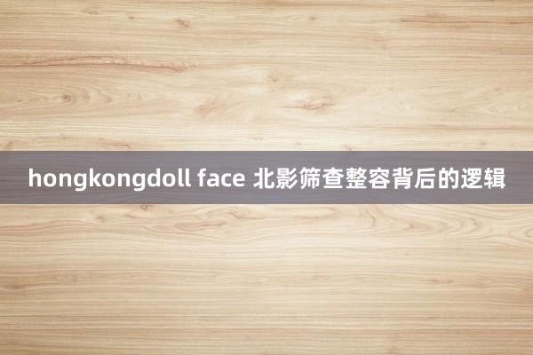 hongkongdoll face 北影筛查整容背后的逻辑