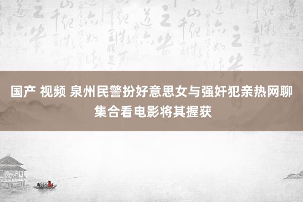 国产 视频 泉州民警扮好意思女与强奸犯亲热网聊 集合看电影将其握获