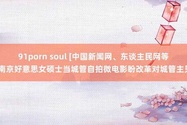 91porn soul [中国新闻网、东谈主民网等]南京好意思女硕士当城管自拍微电影盼改革对城管主见