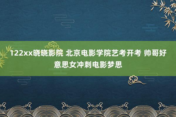 122xx晓晓影院 北京电影学院艺考开考 帅哥好意思女冲刺电影梦思