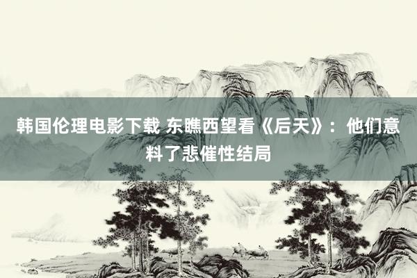 韩国伦理电影下载 东瞧西望看《后天》：他们意料了悲催性结局