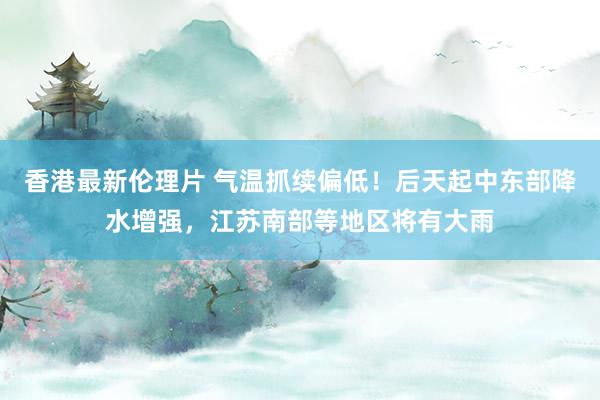 香港最新伦理片 气温抓续偏低！后天起中东部降水增强，江苏南部等地区将有大雨