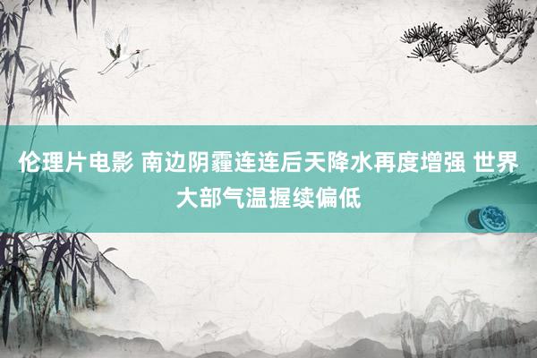 伦理片电影 南边阴霾连连后天降水再度增强 世界大部气温握续偏低