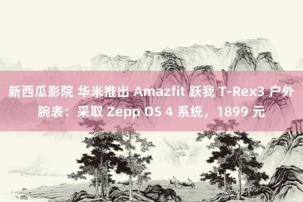 新西瓜影院 华米推出 Amazfit 跃我 T-Rex3 户外腕表：采取 Zepp OS 4 系统，1899 元