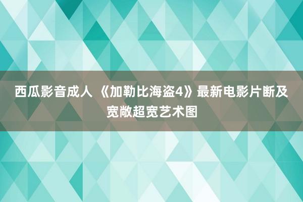 西瓜影音成人 《加勒比海盗4》最新电影片断及宽敞超宽艺术图