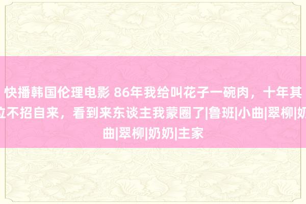 快播韩国伦理电影 86年我给叫花子一碗肉，十年其后了一位不招自来，看到来东谈主我蒙圈了|鲁班|小曲|翠柳|奶奶|主家