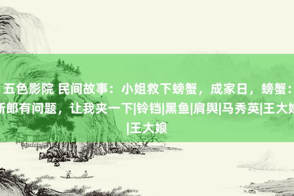 五色影院 民间故事：小姐救下螃蟹，成家日，螃蟹：新郎有问题，让我夹一下|铃铛|黑鱼|肩舆|马秀英|王大娘