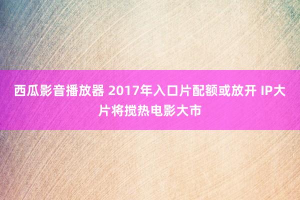 西瓜影音播放器 2017年入口片配额或放开 IP大片将搅热电影大市