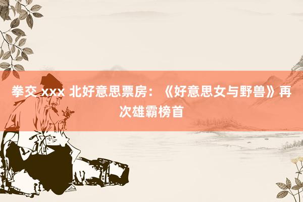 拳交 xxx 北好意思票房：《好意思女与野兽》再次雄霸榜首