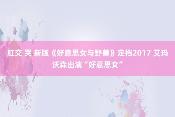 肛交 哭 新版《好意思女与野兽》定档2017 艾玛沃森出演“好意思女”