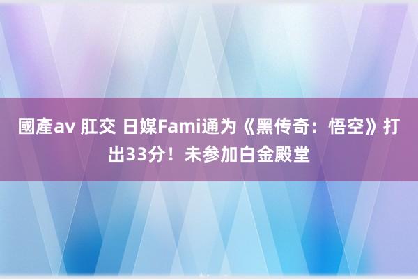 國產av 肛交 日媒Fami通为《黑传奇：悟空》打出33分！未参加白金殿堂