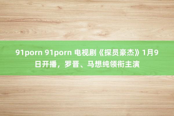 91porn 91porn 电视剧《探员豪杰》1月9日开播，罗晋、马想纯领衔主演