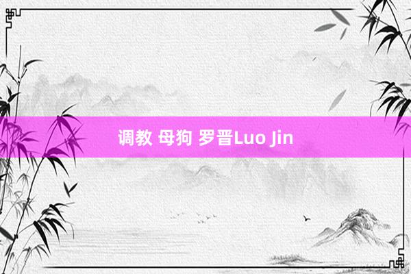 调教 母狗 罗晋Luo Jin