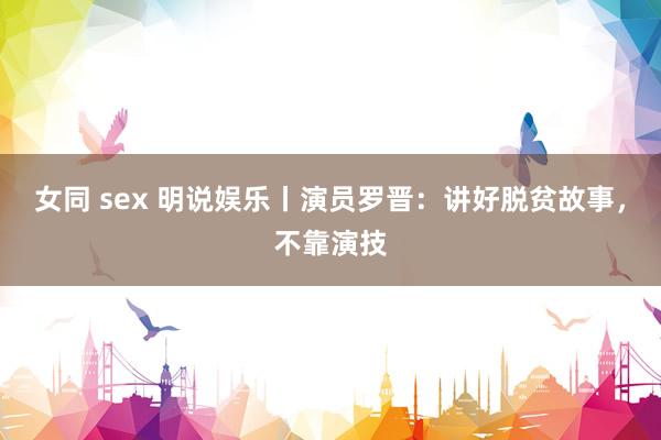 女同 sex 明说娱乐丨演员罗晋：讲好脱贫故事，不靠演技