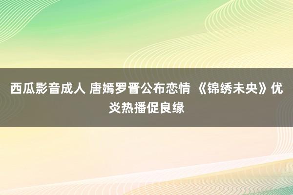 西瓜影音成人 唐嫣罗晋公布恋情 《锦绣未央》优炎热播促良缘