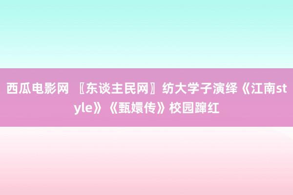 西瓜电影网 〖东谈主民网〗纺大学子演绎《江南style》《甄嬛传》校园蹿红