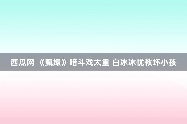 西瓜网 《甄嬛》暗斗戏太重 白冰冰忧教坏小孩