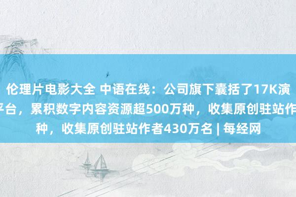 伦理片电影大全 中语在线：公司旗下囊括了17K演义网多个原创收集平台，累积数字内容资源超500万种，收集原创驻站作者430万名 | 每经网