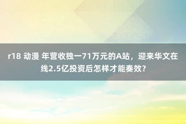 r18 动漫 年营收独一71万元的A站，迎来华文在线2.5亿投资后怎样才能奏效？