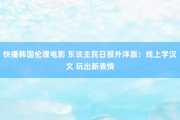 快播韩国伦理电影 东谈主民日报外洋版：线上学汉文 玩出新表情